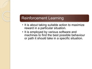 Reinforcement Learning
• It is about taking suitable action to maximize
reward in a particular situation.
• It is employed by various software and
machines to find the best possible behaviour
or path it should take in a specific situation.
 