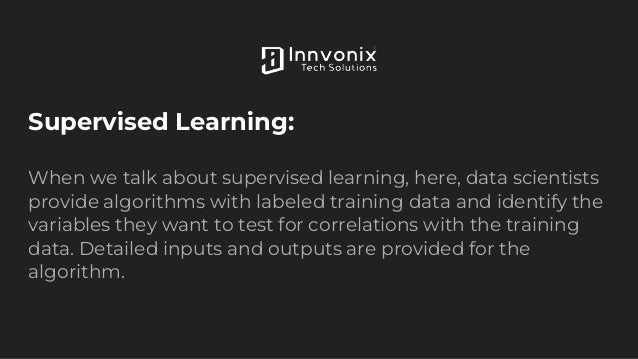 Supervised Learning:
When we talk about supervised learning, here, data scientists
provide algorithms with labeled training data and identify the
variables they want to test for correlations with the training
data. Detailed inputs and outputs are provided for the
algorithm.
 