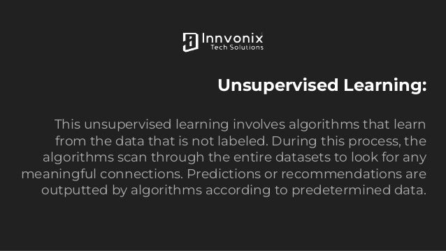 Unsupervised Learning:
This unsupervised learning involves algorithms that learn
from the data that is not labeled. During this process, the
algorithms scan through the entire datasets to look for any
meaningful connections. Predictions or recommendations are
outputted by algorithms according to predetermined data.
 
