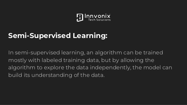 Semi-Supervised Learning:
In semi-supervised learning, an algorithm can be trained
mostly with labeled training data, but by allowing the
algorithm to explore the data independently, the model can
build its understanding of the data.
 