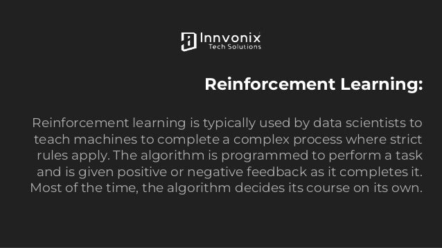 Reinforcement Learning:
Reinforcement learning is typically used by data scientists to
teach machines to complete a complex process where strict
rules apply. The algorithm is programmed to perform a task
and is given positive or negative feedback as it completes it.
Most of the time, the algorithm decides its course on its own.
 