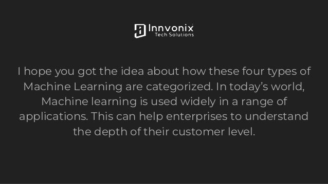 I hope you got the idea about how these four types of
Machine Learning are categorized. In today’s world,
Machine learning is used widely in a range of
applications. This can help enterprises to understand
the depth of their customer level.
 