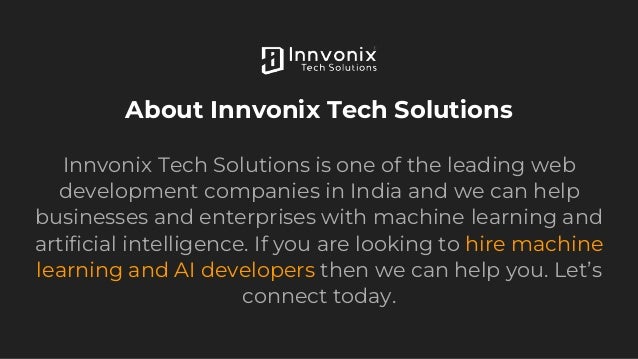 About Innvonix Tech Solutions
Innvonix Tech Solutions is one of the leading web
development companies in India and we can help
businesses and enterprises with machine learning and
artificial intelligence. If you are looking to hire machine
learning and AI developers then we can help you. Let’s
connect today.
 