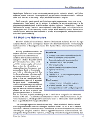Types of Maintenance Programs

Depending on the facilities current maintenance practices, present equipment reliability, and facility
downtime, there is little doubt that many facilities purely reliant on reactive maintenance could save
much more than 18% by instituting a proper preventive maintenance program.
While preventive maintenance is not the optimum maintenance program, it does have several
advantages over that of a purely reactive program. By performing the preventive maintenance as the
equipment designer envisioned, we will extend the life of the equipment closer to design. This trans­
lates into dollar savings. Preventive maintenance (lubrication, filter change, etc.) will generally run
the equipment more efficiently resulting in dollar savings. While we will not prevent equipment cat­
astrophic failures, we will decrease the number of failures. Minimizing failures translate into mainte­
nance and capitol cost savings.

5.4 Predictive Maintenance
Predictive maintenance can be defined as follows: Measurements that detect the onset of a degra­
dation mechanism, thereby allowing casual stressors to be eliminated or controlled prior to any signif­
icant deterioration in the component physical state. Results indicate current and future functional
capability.
Basically, predictive maintenance dif­
Advantages
fers from preventive maintenance by bas­
• Increased component operational life/availability.
ing maintenance need on the actual
• Allows for preemptive corrective actions.
condition of the machine rather than on
some preset schedule. You will recall that
• Decrease in equipment or process downtime.
preventive maintenance is time-based.
• Decrease in costs for parts and labor.
Activities such as changing lubricant are
• Better product quality.
based on time, like calendar time or
• Improved worker and environmental safety.
equipment run time. For example, most
• Improved worker moral.
people change the oil in their vehicles
every 3,000 to 5,000 miles traveled. This
• Energy savings.
is effectively basing the oil change needs
•	 Estimated 8% to 12% cost savings over predictive
on equipment run time. No concern is
maintenance program.
given to the actual condition and perfor­
Disadvantages
mance capability of the oil. It is changed
because it is time. This methodology
• Increased investment in diagnostic equipment.
would be analogous to a preventive main­
• Increased investment in staff training.
tenance task. If, on the other hand, the
• Savings potential not readily seen by management.
operator of the car discounted the vehicle
run time and had the oil analyzed at some
periodicity to determine its actual condition and lubrication properties, he/she may be able to extend the oil change until the vehicle had
traveled 10,000 miles. This is the fundamental difference between predictive maintenance and pre­
ventive maintenance, whereby predictive maintenance is used to define needed maintenance task
based on quantified material/equipment condition.
The advantages of predictive maintenance are many. A well-orchestrated predictive mainte­
nance program will all but eliminate catastrophic equipment failures. We will be able to schedule
maintenance activities to minimize or delete overtime cost. We will be able to minimize inventory
and order parts, as required, well ahead of time to support the downstream maintenance needs. We
can optimize the operation of the equipment, saving energy cost and increasing plant reliability. Past
O&M Best Practices

5.3

 