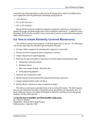 Types of Maintenance Programs

continually top-performing facilities would echo the RCM approach to utilize all available mainte­
nance approaches with the predominant methodology being predictive.
• <10% Reactive
• 25% to 35% Preventive
• 45% to 55% Predictive.
Because RCM is so heavily weighted in utilization of predictive maintenance technologies, its
program advantages and disadvantages mirror those of predictive maintenance. In addition to these
advantages, RCM will allow a facility to more closely match resources to needs while improving reli­
ability and decreasing cost.

5.6 How to Initiate Reliability Centered Maintenance
The road from a purely reactive program to a RCM program is not an easy one. The following is
a list of some basic steps that will help to get moving down this path.
1. Develop a Master equipment list identifying the equipment in your facility.
2. Prioritize the listed components based on importance to process.
3. Assign components into logical groupings.
4. Determine the type and number of maintenance activities required and periodicity using:
a. Manufacturer technical manuals
b. Machinery history
c. Root cause analysis findings - Why did it fail?
d. Good engineering judgment
5. Assess the size of maintenance staff.
6. Identify tasks that may be performed by operations maintenance personnel.
7. Analyze equipment failure modes and effects.
8. Identify effective maintenance tasks or mitigation strategies.
The references and resources provided below are by no means all-inclusive. The listed organiza­
tions are not endorsed by the authors of this guide and are provided for your information only. To
locate additional resources, the authors of this guide recommend contacting relevant trade groups,
databases, and the world-wide web.
An Introduction to Reliability and Maintainability Engineering
By: Charles E. Ebeling

Published by: McGraw Hill College Division

Publication date: September 1996


O&M Best Practices

5.5

 