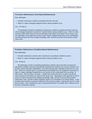 Types of Maintenance Programs

Preventive Maintenance (Time-Based Maintenance)
Basic philosophy
• Schedule maintenance activities at predetermined time intervals.
• Repair or replace damaged equipment before obvious problems occur.
Cost: $13/hp/yr
This philosophy entails the scheduling of maintenance activities at predetermined time intervals,
where damaged equipment is repaired or replaced before obvious problems occur. When it is done
correctly, studies have shown the costs of operating in this fashion to be about $13 per hp per year.
The advantages of this approach are that it works well for equipment that does not run continuously,
and with personnel who have enough knowledge, skills, and time to perform the preventive mainte­
nance work.

Predictive Maintenance (Condition-Based Maintenance)
Basic philosophy
• Schedule maintenance activities when mechanical or operational conditions warrant.
• Repair or replace damaged equipment before obvious problems occur.
Cost: $9/hp/yr
This philosophy consists of scheduling maintenance activities only if and when mechanical or
operational conditions warrant-by periodically monitoring the machinery for excessive vibration, tem­
perature and/or lubrication degradation, or by observing any other unhealthy trends that occur over
time. When the condition gets to a predetermined unacceptable level, the equipment is shut down to
repair or replace damaged components so as to prevent a more costly failure from occurring. In
other words, “Don’t fix what is not broke.” Studies have shown that when it is done correctly, the
costs to operate in this fashion are about $9 per hp per year. Advantages of this approach are that it
works very well if personnel have adequate knowledge, skills, and time to perform the predictive
maintenance work, and that it allows equipment repairs to be scheduled in an orderly fashion. It also
provides some lead-time to purchase materials for the necessary repairs, reducing the need for a high
parts inventory. Since maintenance work is only performed when it is needed, there is likely to be an
increase in production capacity.

O&M Best Practices

5.7

 