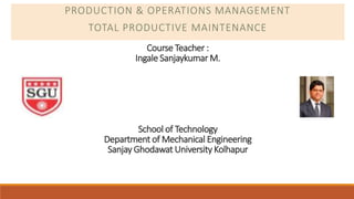 Course Teacher :
Ingale Sanjaykumar M.
School of Technology
Department of Mechanical Engineering
Sanjay Ghodawat University Kolhapur
PRODUCTION & OPERATIONS MANAGEMENT
TOTAL PRODUCTIVE MAINTENANCE
 