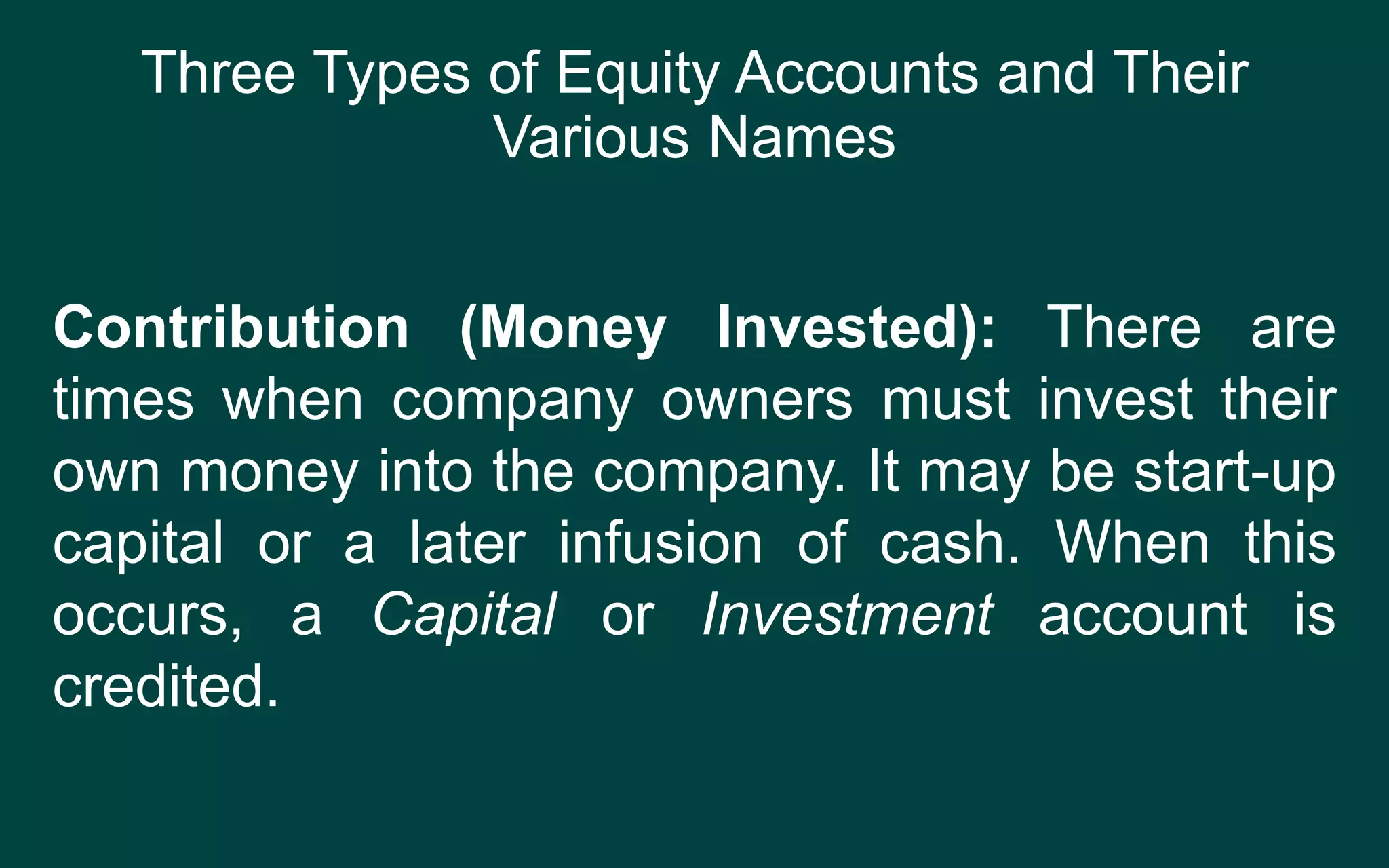 Three Types of Equity Accounts and Their
Various Names
Contribution (Money Invested): There are
times when company owners must invest their
own money into the company. It may be start-up
capital or a later infusion of cash. When this
occurs, a Capital or Investment account is
credited.
 