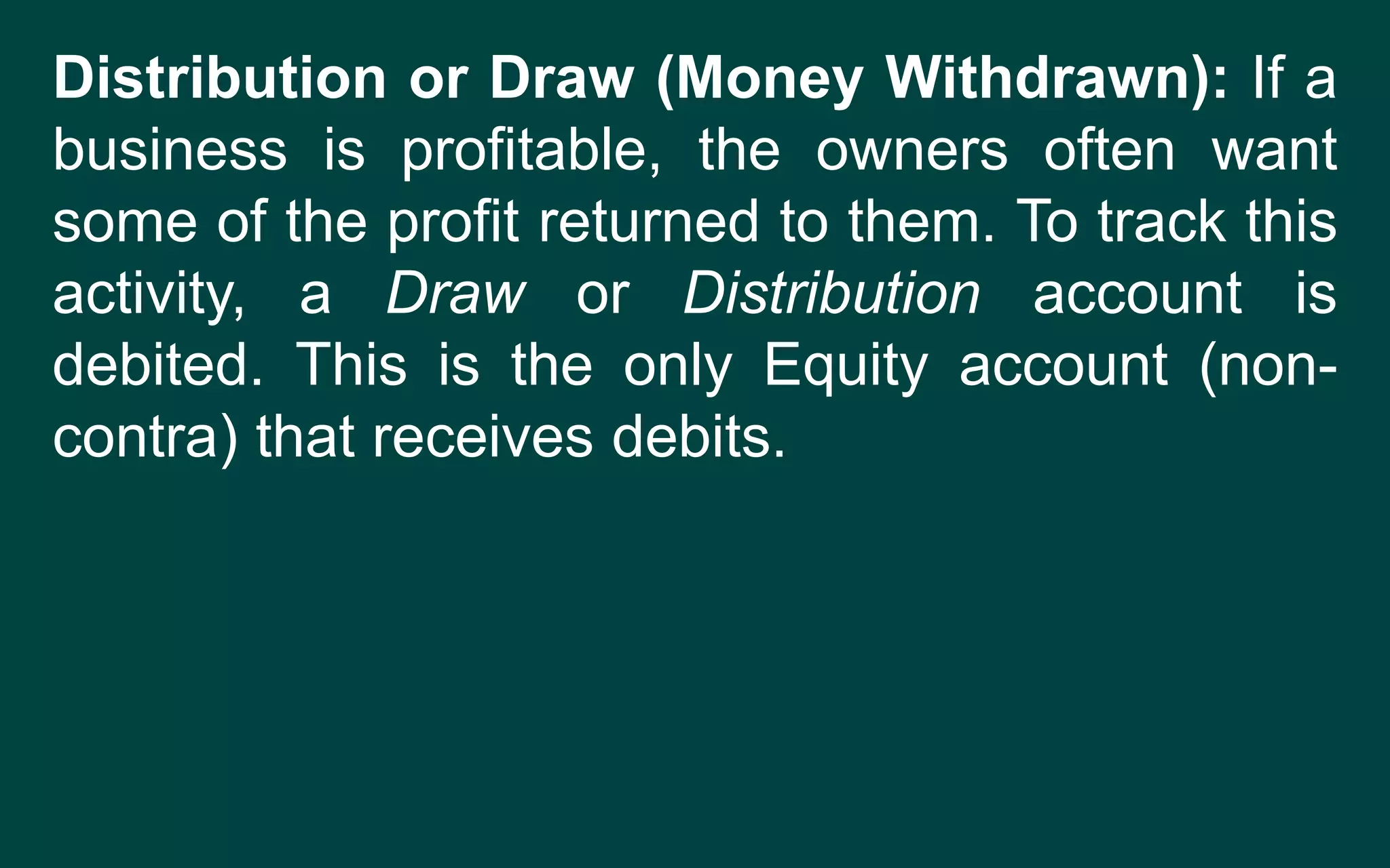 Distribution or Draw (Money Withdrawn): If a
business is profitable, the owners often want
some of the profit returned to them. To track this
activity, a Draw or Distribution account is
debited. This is the only Equity account (non-
contra) that receives debits.
 