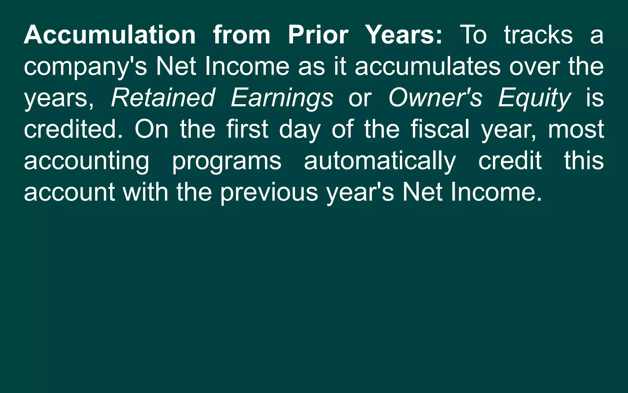 Accumulation from Prior Years: To tracks a
company's Net Income as it accumulates over the
years, Retained Earnings or Owner's Equity is
credited. On the first day of the fiscal year, most
accounting programs automatically credit this
account with the previous year's Net Income.
 