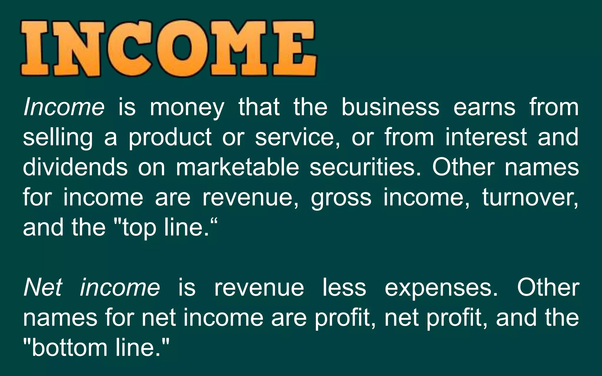 Income is money that the business earns from
selling a product or service, or from interest and
dividends on marketable securities. Other names
for income are revenue, gross income, turnover,
and the "top line.“
Net income is revenue less expenses. Other
names for net income are profit, net profit, and the
"bottom line."
 