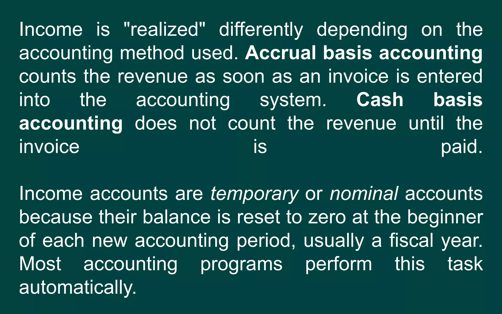 Income is "realized" differently depending on the
accounting method used. Accrual basis accounting
counts the revenue as soon as an invoice is entered
into the accounting system. Cash basis
accounting does not count the revenue until the
invoice is paid.
Income accounts are temporary or nominal accounts
because their balance is reset to zero at the beginner
of each new accounting period, usually a fiscal year.
Most accounting programs perform this task
automatically.
 