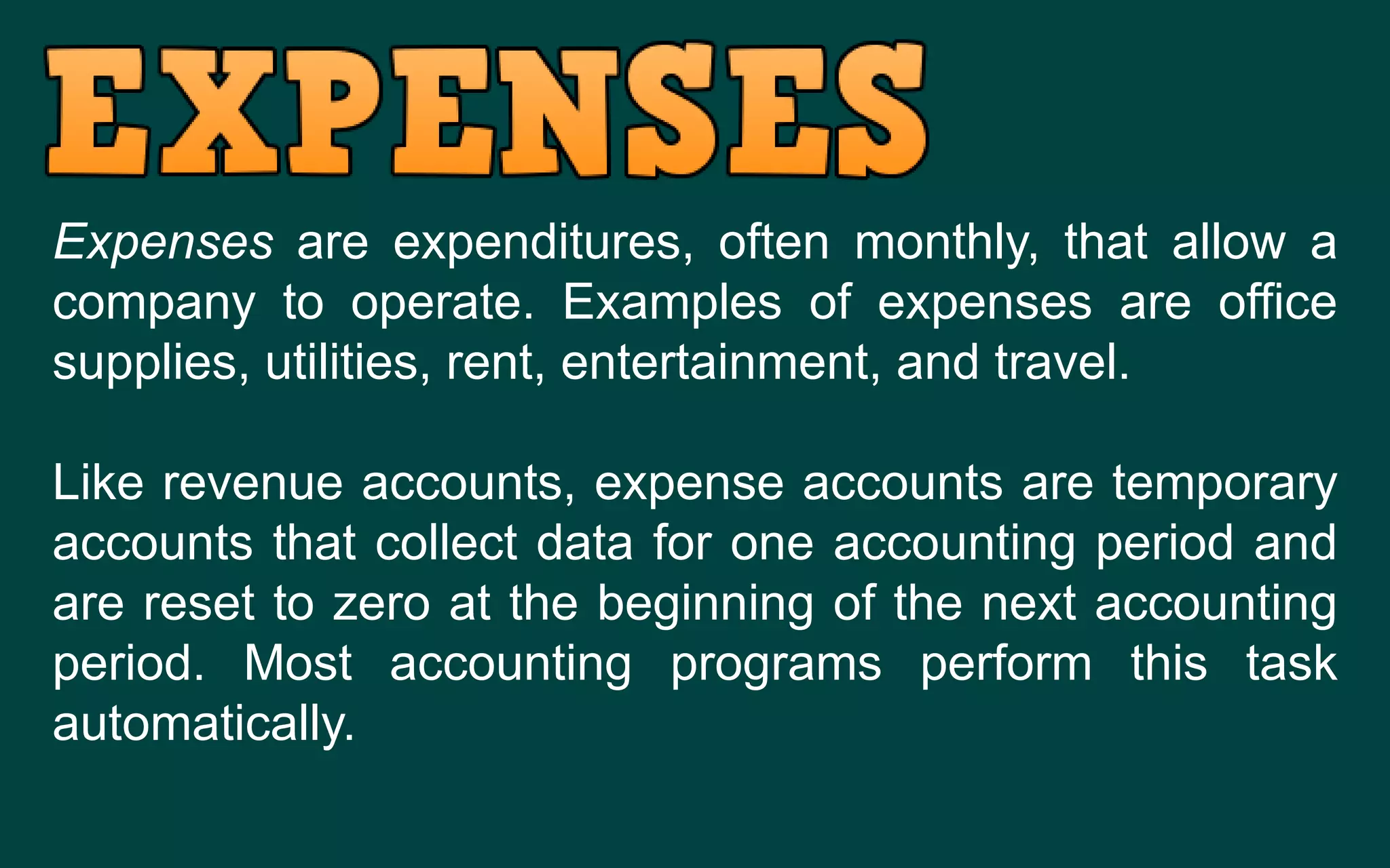 Expenses are expenditures, often monthly, that allow a
company to operate. Examples of expenses are office
supplies, utilities, rent, entertainment, and travel.
Like revenue accounts, expense accounts are temporary
accounts that collect data for one accounting period and
are reset to zero at the beginning of the next accounting
period. Most accounting programs perform this task
automatically.
 