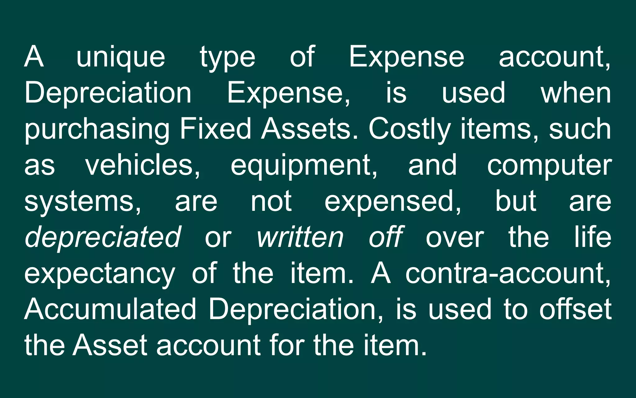 A unique type of Expense account,
Depreciation Expense, is used when
purchasing Fixed Assets. Costly items, such
as vehicles, equipment, and computer
systems, are not expensed, but are
depreciated or written off over the life
expectancy of the item. A contra-account,
Accumulated Depreciation, is used to offset
the Asset account for the item.
 