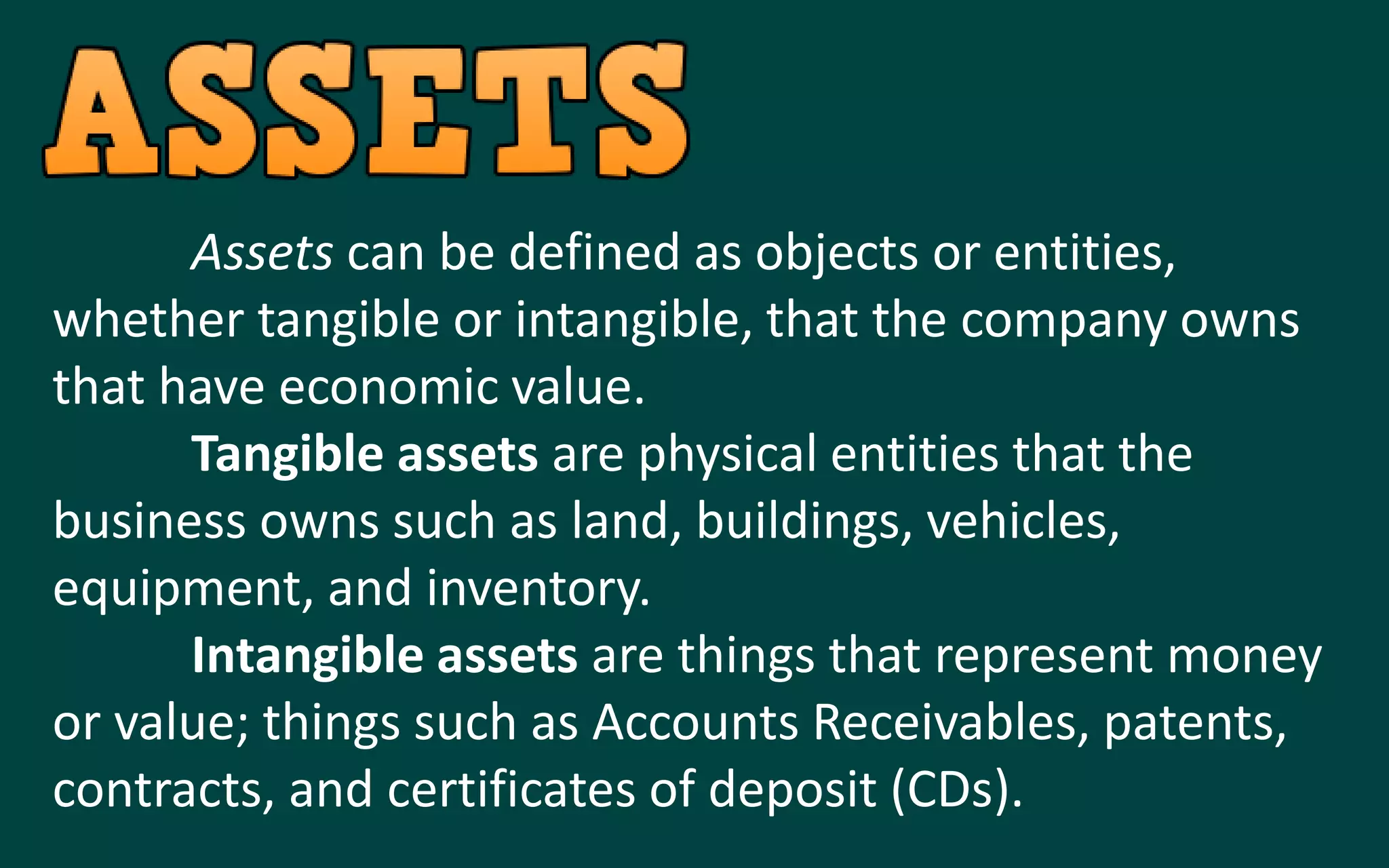 Assets can be defined as objects or entities,
whether tangible or intangible, that the company owns
that have economic value.
Tangible assets are physical entities that the
business owns such as land, buildings, vehicles,
equipment, and inventory.
Intangible assets are things that represent money
or value; things such as Accounts Receivables, patents,
contracts, and certificates of deposit (CDs).
 