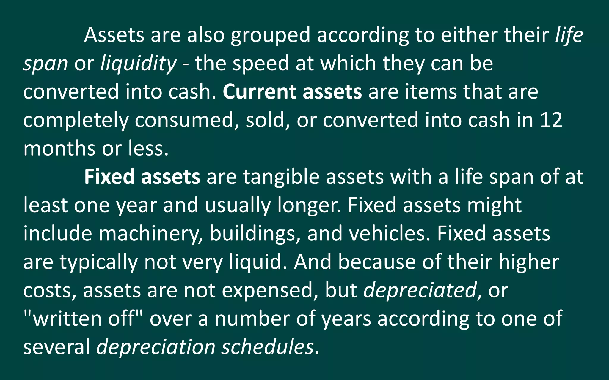 Assets are also grouped according to either their life
span or liquidity - the speed at which they can be
converted into cash. Current assets are items that are
completely consumed, sold, or converted into cash in 12
months or less.
Fixed assets are tangible assets with a life span of at
least one year and usually longer. Fixed assets might
include machinery, buildings, and vehicles. Fixed assets
are typically not very liquid. And because of their higher
costs, assets are not expensed, but depreciated, or
"written off" over a number of years according to one of
several depreciation schedules.
 