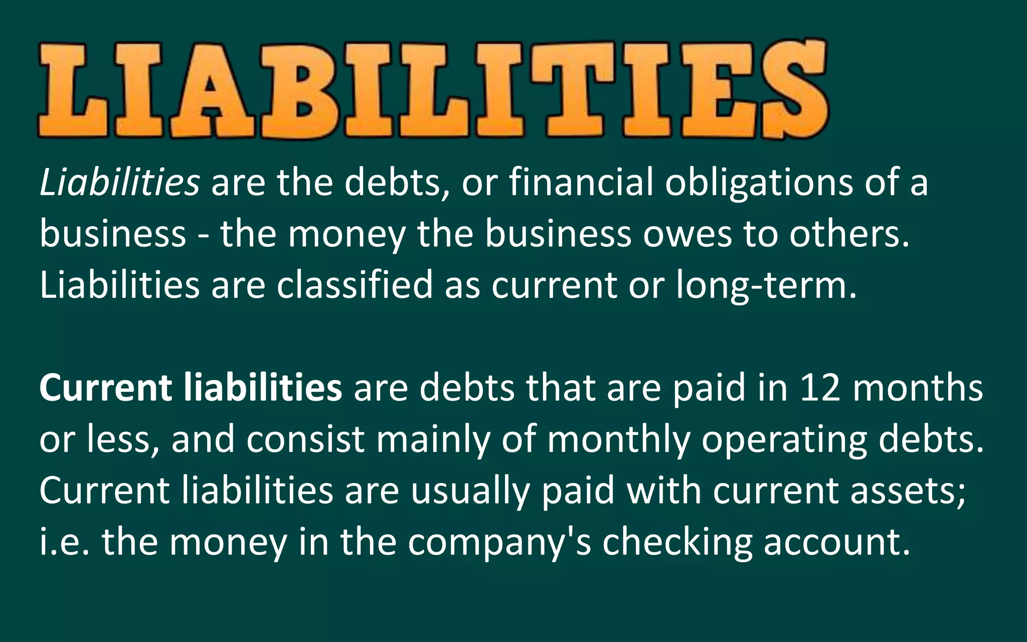 Liabilities are the debts, or financial obligations of a
business - the money the business owes to others.
Liabilities are classified as current or long-term.
Current liabilities are debts that are paid in 12 months
or less, and consist mainly of monthly operating debts.
Current liabilities are usually paid with current assets;
i.e. the money in the company's checking account.
 
