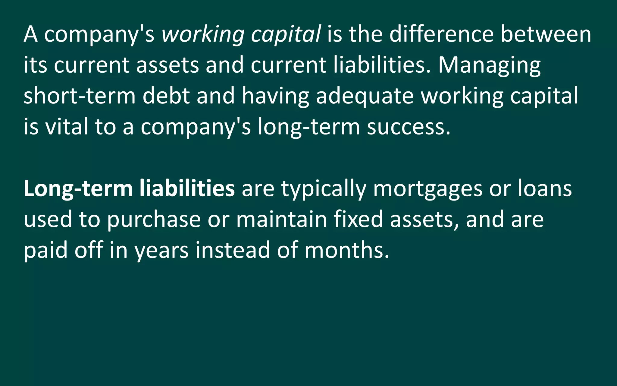 A company's working capital is the difference between
its current assets and current liabilities. Managing
short-term debt and having adequate working capital
is vital to a company's long-term success.
Long-term liabilities are typically mortgages or loans
used to purchase or maintain fixed assets, and are
paid off in years instead of months.
 