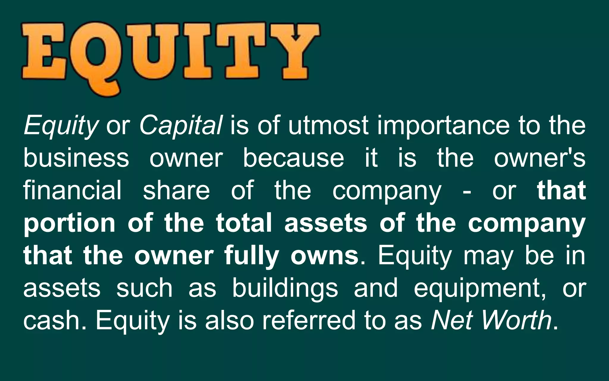 Equity or Capital is of utmost importance to the
business owner because it is the owner's
financial share of the company - or that
portion of the total assets of the company
that the owner fully owns. Equity may be in
assets such as buildings and equipment, or
cash. Equity is also referred to as Net Worth.
 