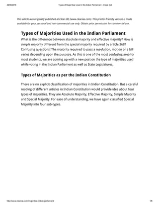 28/05/2016 Types of Majorities Used in the Indian Parliament ­ Clear IAS
http://www.clearias.com/majorities­indian­parliament/ 1/6
This article was originally published at Clear IAS (www.clearias.com). This printer-friendly version is made
available for your personal and non-commercial use only. Obtain prior permission for commercial use.
Types of Majorities Used in the Indian Parliament
What is the difference between absolute majority and effective majority? How is
simple majority different from the special majority required by article 368?
Confusing questions! The majority required to pass a resolution, motion or a bill
varies depending upon the purpose. As this is one of the most confusing area for
most students, we are coming up with a new post on the type of majorities used
while voting in the Indian Parliament as well as State Legislatures.
Types of Majorities as per the Indian Constitution
There are no explicit classification of majorities in Indian Constitution. But a careful
reading of different articles in Indian Constitution would provide idea about four
types of majorities. They are Absolute Majority, Effective Majority, Simple Majority
and Special Majority. For ease of understanding, we have again classified Special
Majority into four sub-types.
 