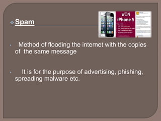Spam
• Method of flooding the internet with the copies
of the same message
• It is for the purpose of advertising, phishing,
spreading malware etc.
 
