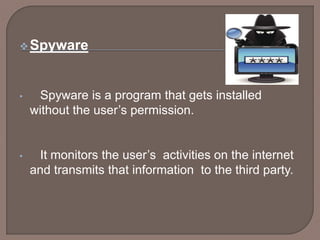 Spyware
• Spyware is a program that gets installed
without the user’s permission.
• It monitors the user’s activities on the internet
and transmits that information to the third party.
 