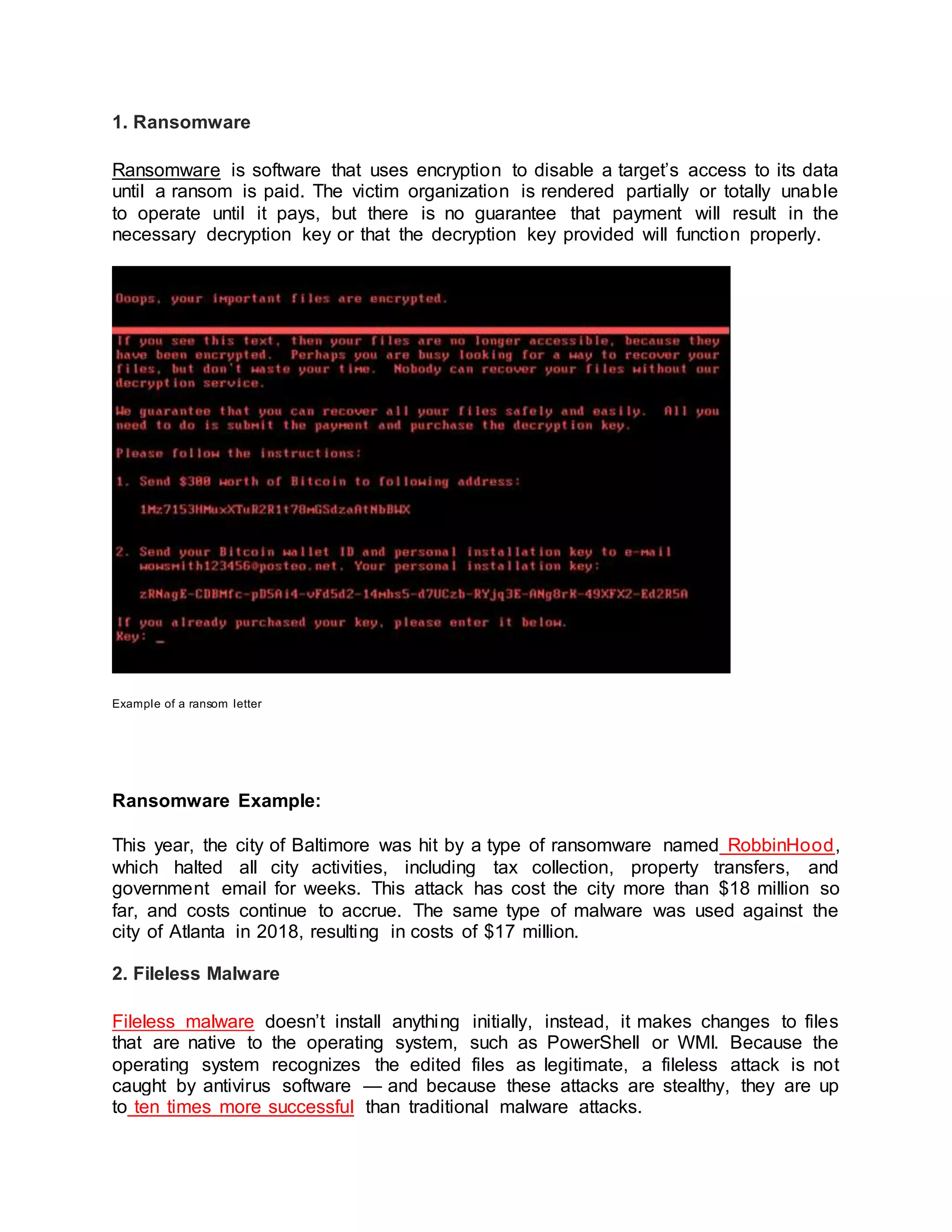 1. Ransomware
Ransomware is software that uses encryption to disable a target’s access to its data
until a ransom is paid. The victim organization is rendered partially or totally unable
to operate until it pays, but there is no guarantee that payment will result in the
necessary decryption key or that the decryption key provided will function properly.
Example of a ransom letter
Ransomware Example:
This year, the city of Baltimore was hit by a type of ransomware named RobbinHood,
which halted all city activities, including tax collection, property transfers, and
government email for weeks. This attack has cost the city more than $18 million so
far, and costs continue to accrue. The same type of malware was used against the
city of Atlanta in 2018, resulting in costs of $17 million.
2. Fileless Malware
Fileless malware doesn’t install anything initially, instead, it makes changes to files
that are native to the operating system, such as PowerShell or WMI. Because the
operating system recognizes the edited files as legitimate, a fileless attack is not
caught by antivirus software — and because these attacks are stealthy, they are up
to ten times more successful than traditional malware attacks.
 