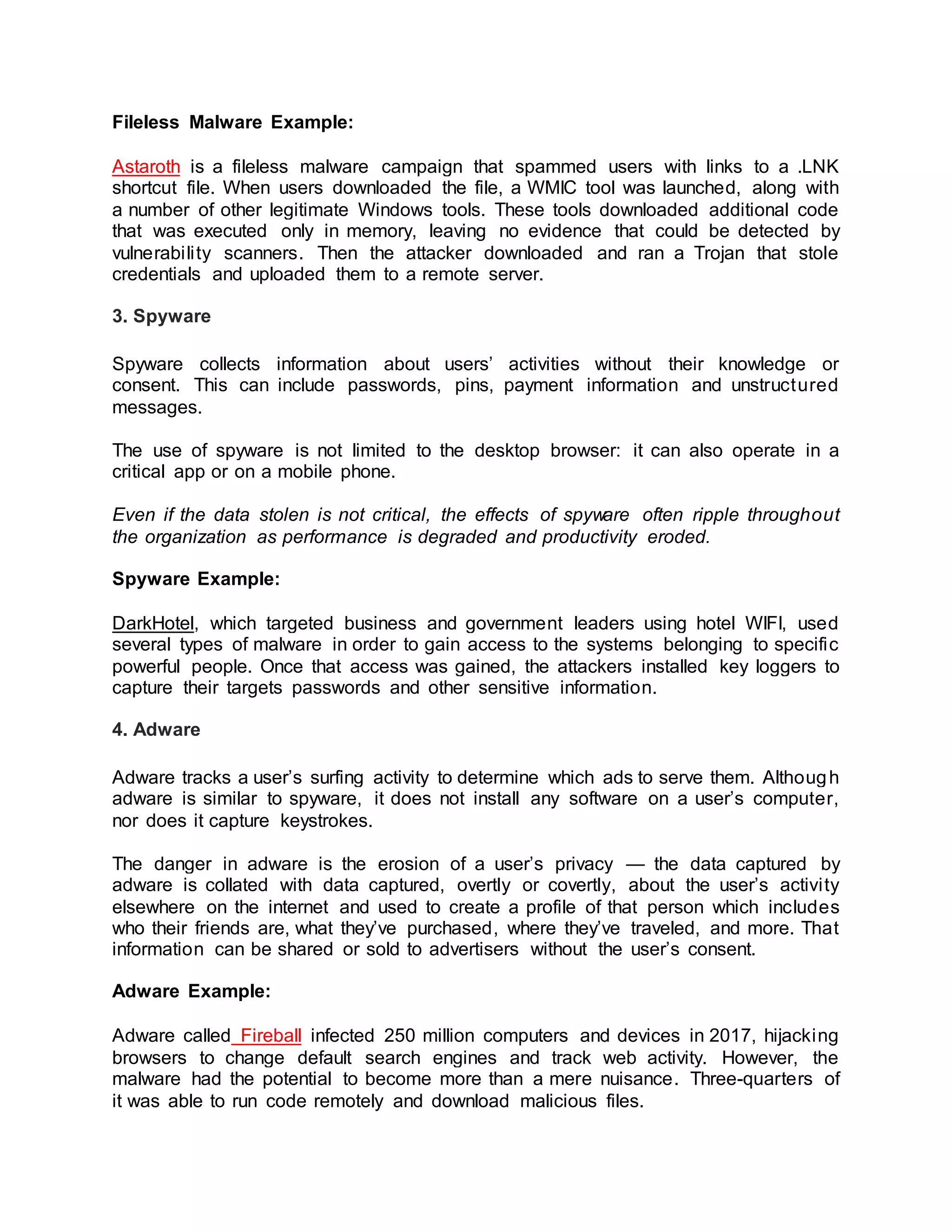 Fileless Malware Example:
Astaroth is a fileless malware campaign that spammed users with links to a .LNK
shortcut file. When users downloaded the file, a WMIC tool was launched, along with
a number of other legitimate Windows tools. These tools downloaded additional code
that was executed only in memory, leaving no evidence that could be detected by
vulnerability scanners. Then the attacker downloaded and ran a Trojan that stole
credentials and uploaded them to a remote server.
3. Spyware
Spyware collects information about users’ activities without their knowledge or
consent. This can include passwords, pins, payment information and unstructured
messages.
The use of spyware is not limited to the desktop browser: it can also operate in a
critical app or on a mobile phone.
Even if the data stolen is not critical, the effects of spyware often ripple throughout
the organization as performance is degraded and productivity eroded.
Spyware Example:
DarkHotel, which targeted business and government leaders using hotel WIFI, used
several types of malware in order to gain access to the systems belonging to specific
powerful people. Once that access was gained, the attackers installed key loggers to
capture their targets passwords and other sensitive information.
4. Adware
Adware tracks a user’s surfing activity to determine which ads to serve them. Although
adware is similar to spyware, it does not install any software on a user’s computer,
nor does it capture keystrokes.
The danger in adware is the erosion of a user’s privacy — the data captured by
adware is collated with data captured, overtly or covertly, about the user’s activity
elsewhere on the internet and used to create a profile of that person which includes
who their friends are, what they’ve purchased, where they’ve traveled, and more. That
information can be shared or sold to advertisers without the user’s consent.
Adware Example:
Adware called Fireball infected 250 million computers and devices in 2017, hijacking
browsers to change default search engines and track web activity. However, the
malware had the potential to become more than a mere nuisance. Three-quarters of
it was able to run code remotely and download malicious files.
 