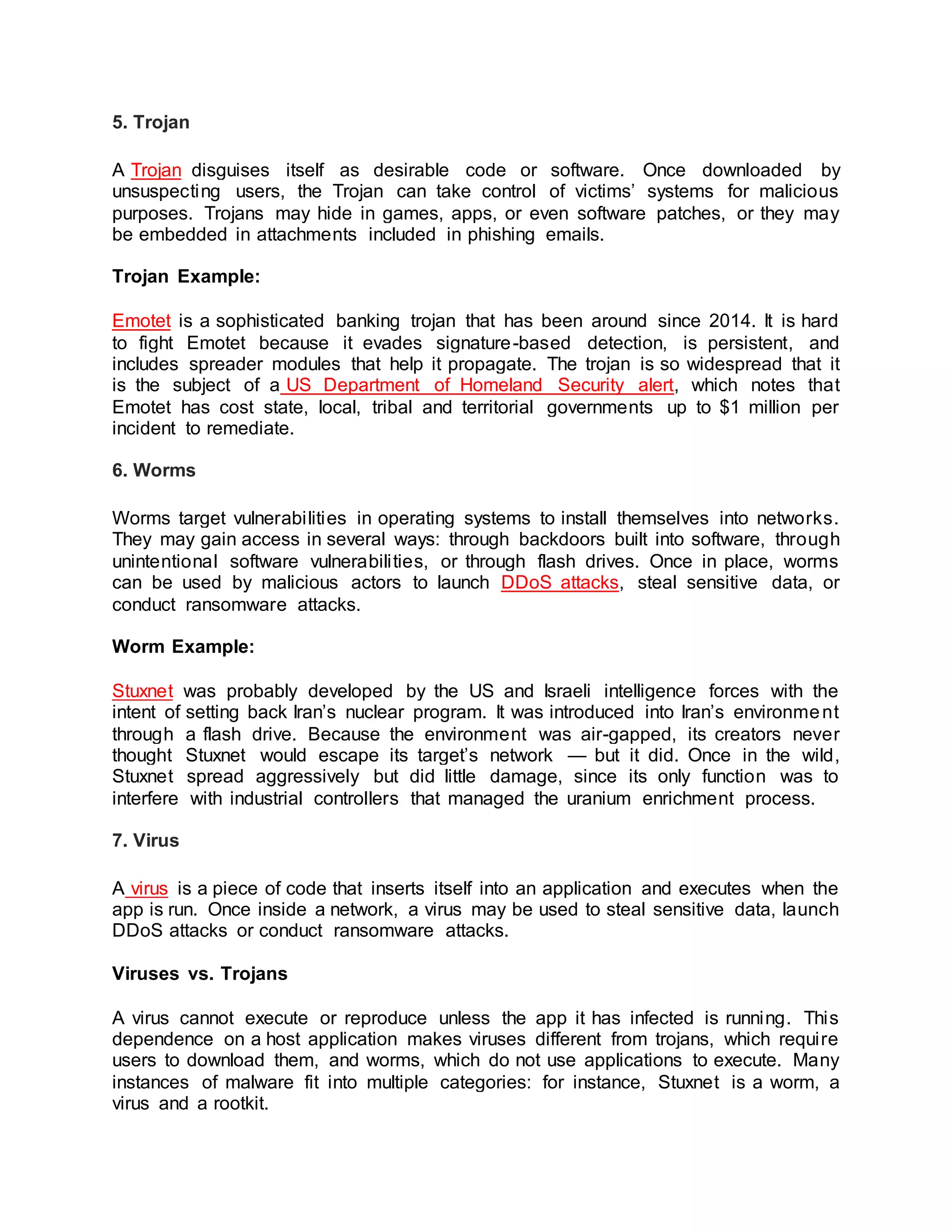 5. Trojan
A Trojan disguises itself as desirable code or software. Once downloaded by
unsuspecting users, the Trojan can take control of victims’ systems for malicious
purposes. Trojans may hide in games, apps, or even software patches, or they may
be embedded in attachments included in phishing emails.
Trojan Example:
Emotet is a sophisticated banking trojan that has been around since 2014. It is hard
to fight Emotet because it evades signature-based detection, is persistent, and
includes spreader modules that help it propagate. The trojan is so widespread that it
is the subject of a US Department of Homeland Security alert, which notes that
Emotet has cost state, local, tribal and territorial governments up to $1 million per
incident to remediate.
6. Worms
Worms target vulnerabilities in operating systems to install themselves into networks.
They may gain access in several ways: through backdoors built into software, through
unintentional software vulnerabilities, or through flash drives. Once in place, worms
can be used by malicious actors to launch DDoS attacks, steal sensitive data, or
conduct ransomware attacks.
Worm Example:
Stuxnet was probably developed by the US and Israeli intelligence forces with the
intent of setting back Iran’s nuclear program. It was introduced into Iran’s environment
through a flash drive. Because the environment was air-gapped, its creators never
thought Stuxnet would escape its target’s network — but it did. Once in the wild,
Stuxnet spread aggressively but did little damage, since its only function was to
interfere with industrial controllers that managed the uranium enrichment process.
7. Virus
A virus is a piece of code that inserts itself into an application and executes when the
app is run. Once inside a network, a virus may be used to steal sensitive data, launch
DDoS attacks or conduct ransomware attacks.
Viruses vs. Trojans
A virus cannot execute or reproduce unless the app it has infected is running. This
dependence on a host application makes viruses different from trojans, which require
users to download them, and worms, which do not use applications to execute. Many
instances of malware fit into multiple categories: for instance, Stuxnet is a worm, a
virus and a rootkit.
 