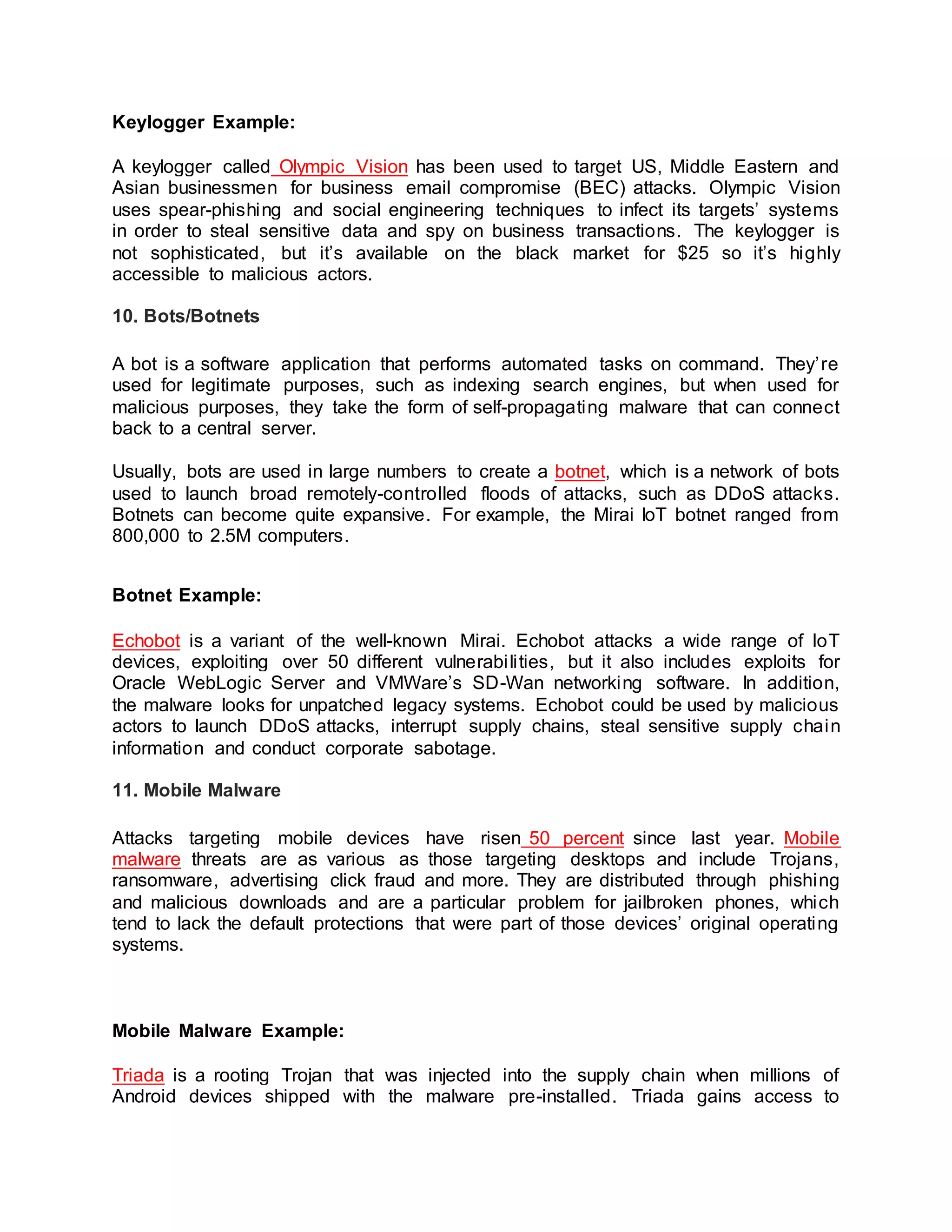 Keylogger Example:
A keylogger called Olympic Vision has been used to target US, Middle Eastern and
Asian businessmen for business email compromise (BEC) attacks. Olympic Vision
uses spear-phishing and social engineering techniques to infect its targets’ systems
in order to steal sensitive data and spy on business transactions. The keylogger is
not sophisticated, but it’s available on the black market for $25 so it’s highly
accessible to malicious actors.
10. Bots/Botnets
A bot is a software application that performs automated tasks on command. They’re
used for legitimate purposes, such as indexing search engines, but when used for
malicious purposes, they take the form of self-propagating malware that can connect
back to a central server.
Usually, bots are used in large numbers to create a botnet, which is a network of bots
used to launch broad remotely-controlled floods of attacks, such as DDoS attacks.
Botnets can become quite expansive. For example, the Mirai IoT botnet ranged from
800,000 to 2.5M computers.
Botnet Example:
Echobot is a variant of the well-known Mirai. Echobot attacks a wide range of IoT
devices, exploiting over 50 different vulnerabilities, but it also includes exploits for
Oracle WebLogic Server and VMWare’s SD-Wan networking software. In addition,
the malware looks for unpatched legacy systems. Echobot could be used by malicious
actors to launch DDoS attacks, interrupt supply chains, steal sensitive supply chain
information and conduct corporate sabotage.
11. Mobile Malware
Attacks targeting mobile devices have risen 50 percent since last year. Mobile
malware threats are as various as those targeting desktops and include Trojans,
ransomware, advertising click fraud and more. They are distributed through phishing
and malicious downloads and are a particular problem for jailbroken phones, which
tend to lack the default protections that were part of those devices’ original operating
systems.
Mobile Malware Example:
Triada is a rooting Trojan that was injected into the supply chain when millions of
Android devices shipped with the malware pre-installed. Triada gains access to
 