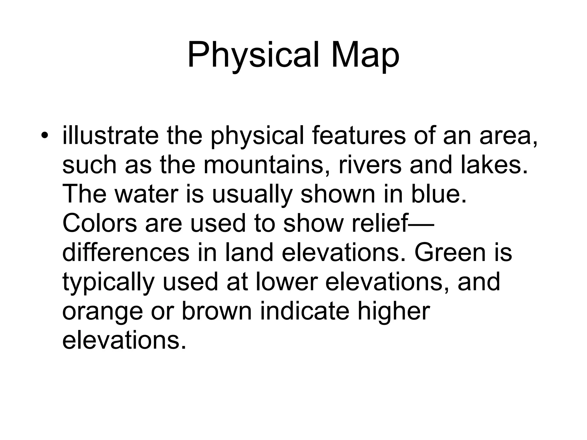 Physical Map illustrate the physical features of an area, such as the mountains, rivers and lakes. The water is usually shown in blue. Colors are used to show relief—differences in land elevations. Green is typically used at lower elevations, and orange or brown indicate higher elevations.  