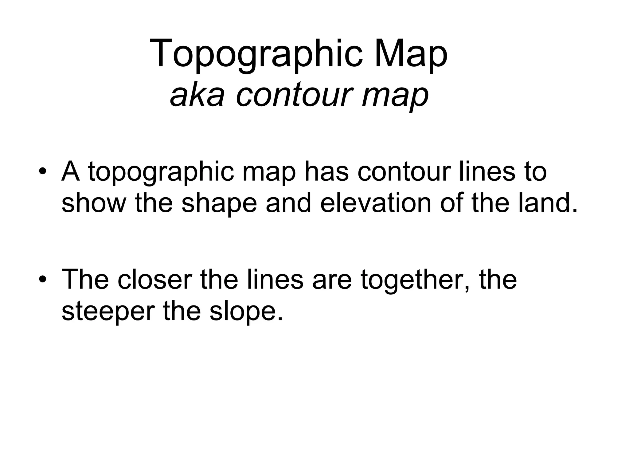 Topographic Map aka contour map A topographic map has contour lines to show the shape and elevation of the land. The closer the lines are together, the steeper the slope.  