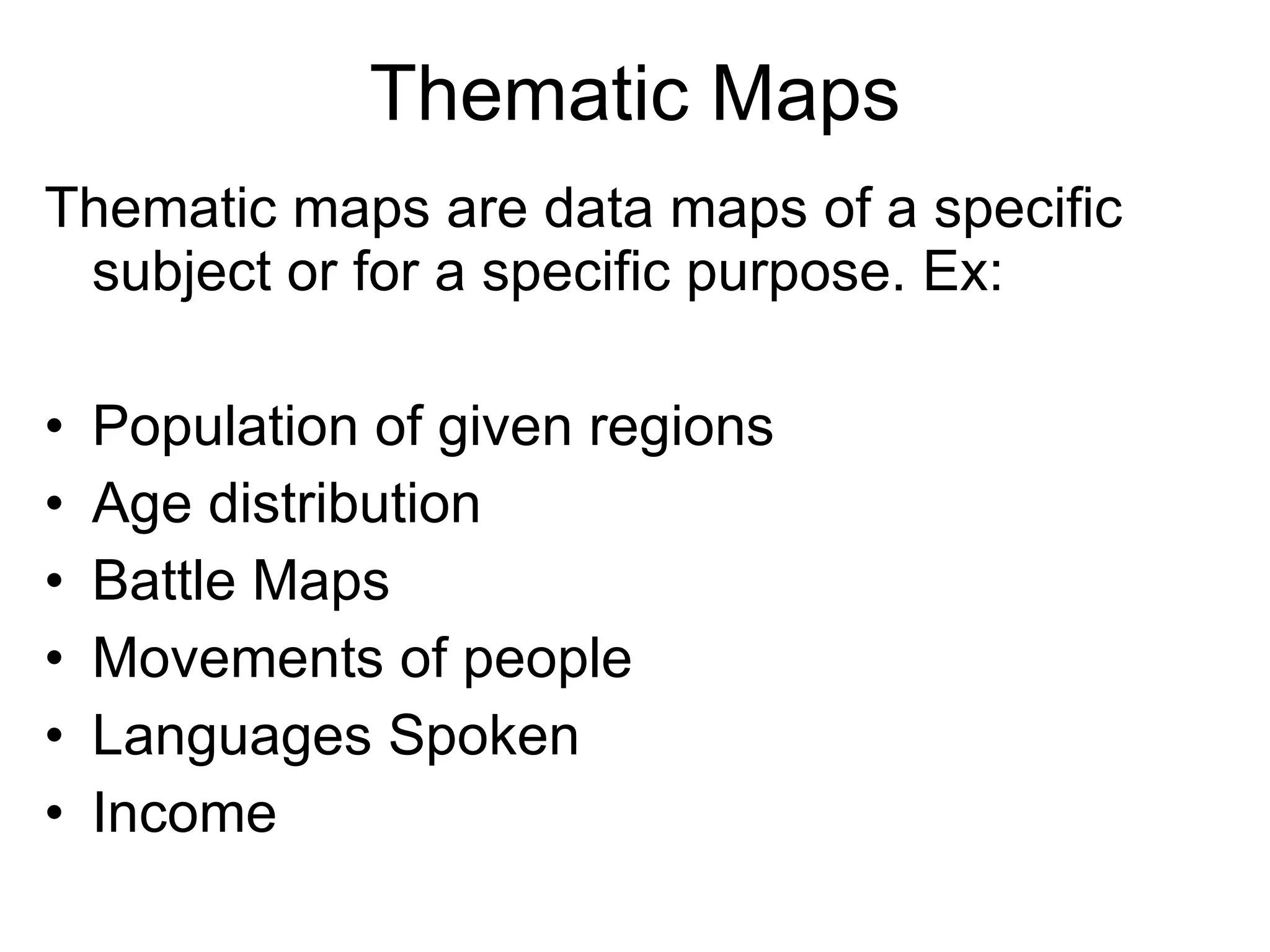 Thematic Maps Thematic maps are data maps of a specific subject or for a specific purpose. Ex: Population of given regions Age distribution Battle Maps Movements of people Languages Spoken Income 
