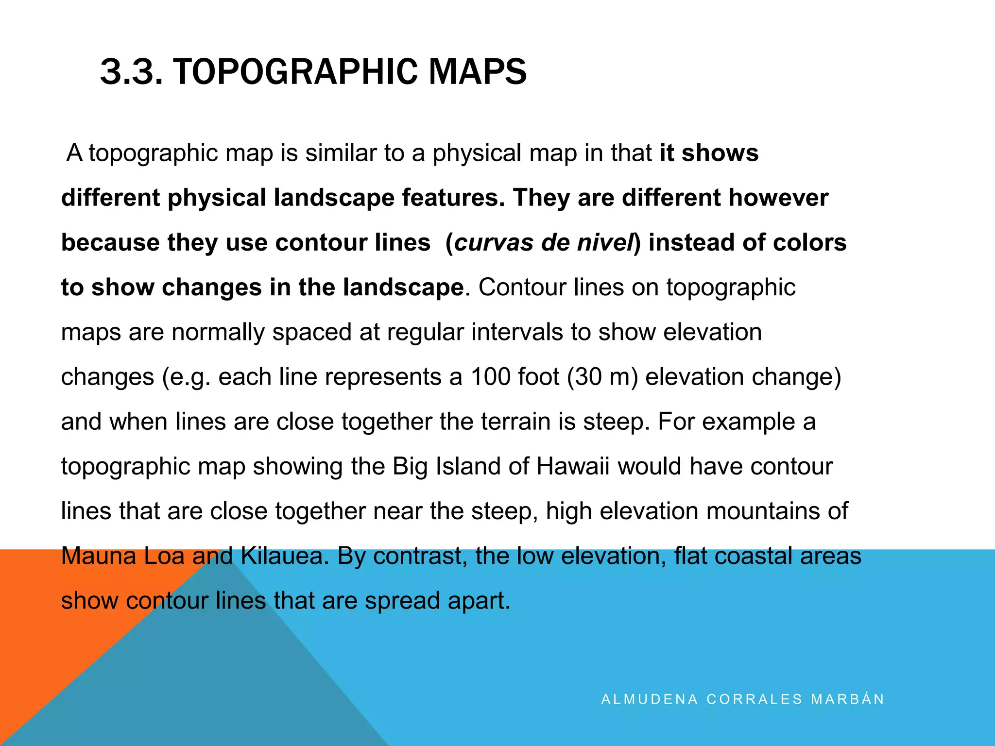 3.3. TOPOGRAPHIC MAPS
A L M U D E N A C O R R A L E S M A R B Á N
A topographic map is similar to a physical map in that it shows
different physical landscape features. They are different however
because they use contour lines (curvas de nivel) instead of colors
to show changes in the landscape. Contour lines on topographic
maps are normally spaced at regular intervals to show elevation
changes (e.g. each line represents a 100 foot (30 m) elevation change)
and when lines are close together the terrain is steep. For example a
topographic map showing the Big Island of Hawaii would have contour
lines that are close together near the steep, high elevation mountains of
Mauna Loa and Kilauea. By contrast, the low elevation, flat coastal areas
show contour lines that are spread apart.
 
