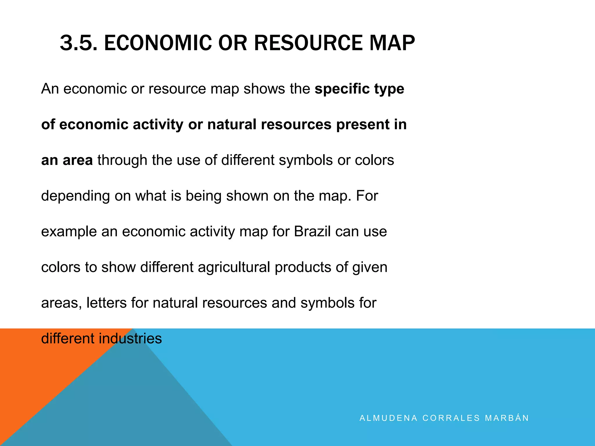 3.5. ECONOMIC OR RESOURCE MAP
A L M U D E N A C O R R A L E S M A R B Á N
An economic or resource map shows the specific type
of economic activity or natural resources present in
an area through the use of different symbols or colors
depending on what is being shown on the map. For
example an economic activity map for Brazil can use
colors to show different agricultural products of given
areas, letters for natural resources and symbols for
different industries
 