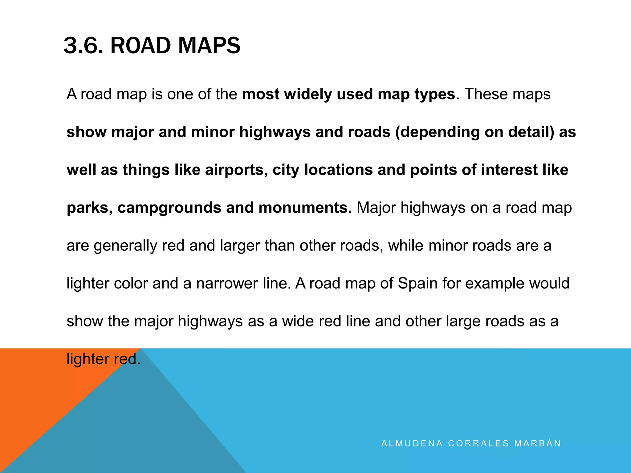 3.6. ROAD MAPS
A L M U D E N A C O R R A L E S M A R B Á N
A road map is one of the most widely used map types. These maps
show major and minor highways and roads (depending on detail) as
well as things like airports, city locations and points of interest like
parks, campgrounds and monuments. Major highways on a road map
are generally red and larger than other roads, while minor roads are a
lighter color and a narrower line. A road map of Spain for example would
show the major highways as a wide red line and other large roads as a
lighter red.
 
