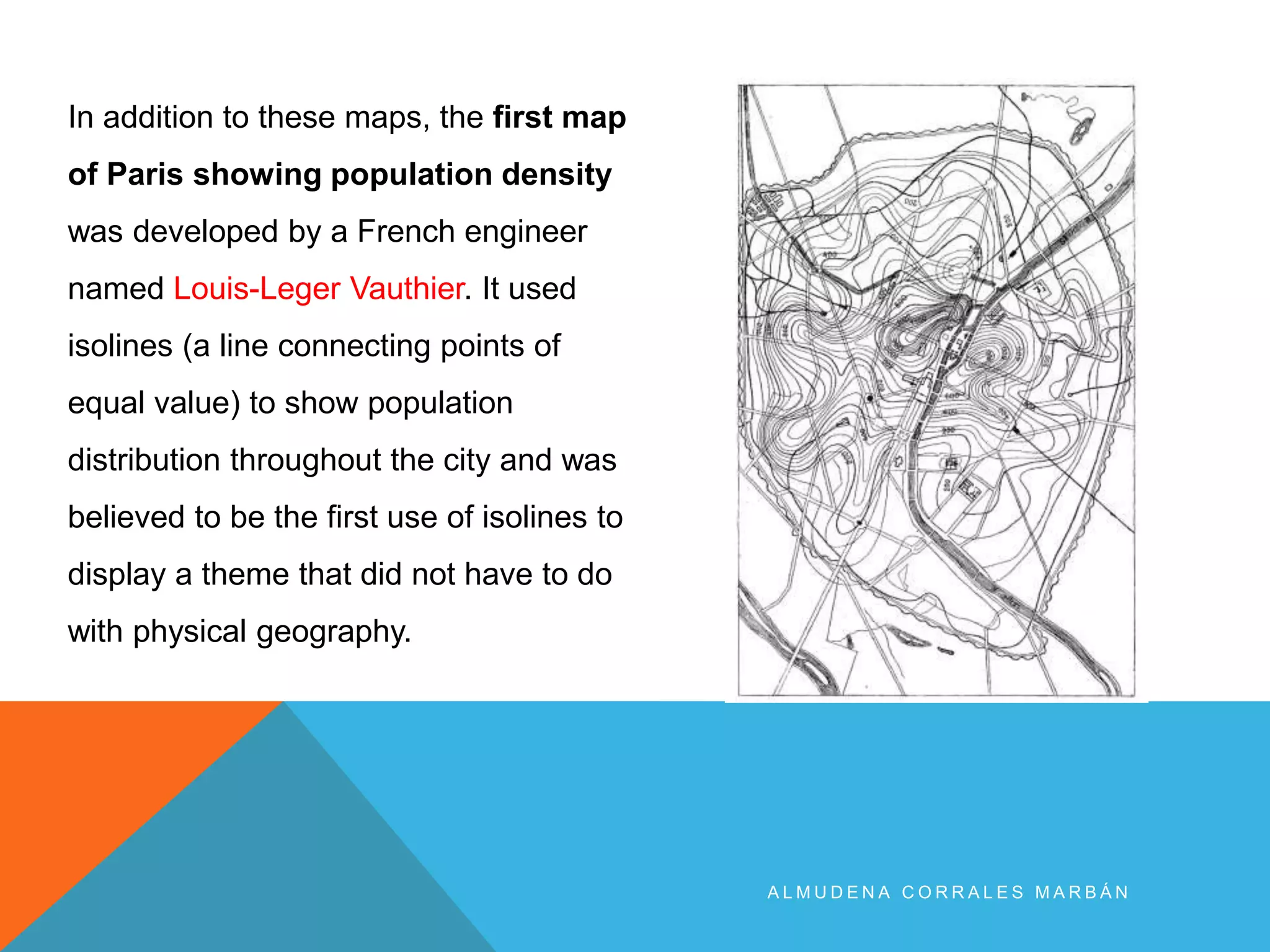 A L M U D E N A C O R R A L E S M A R B Á N
In addition to these maps, the first map
of Paris showing population density
was developed by a French engineer
named Louis-Leger Vauthier. It used
isolines (a line connecting points of
equal value) to show population
distribution throughout the city and was
believed to be the first use of isolines to
display a theme that did not have to do
with physical geography.
 