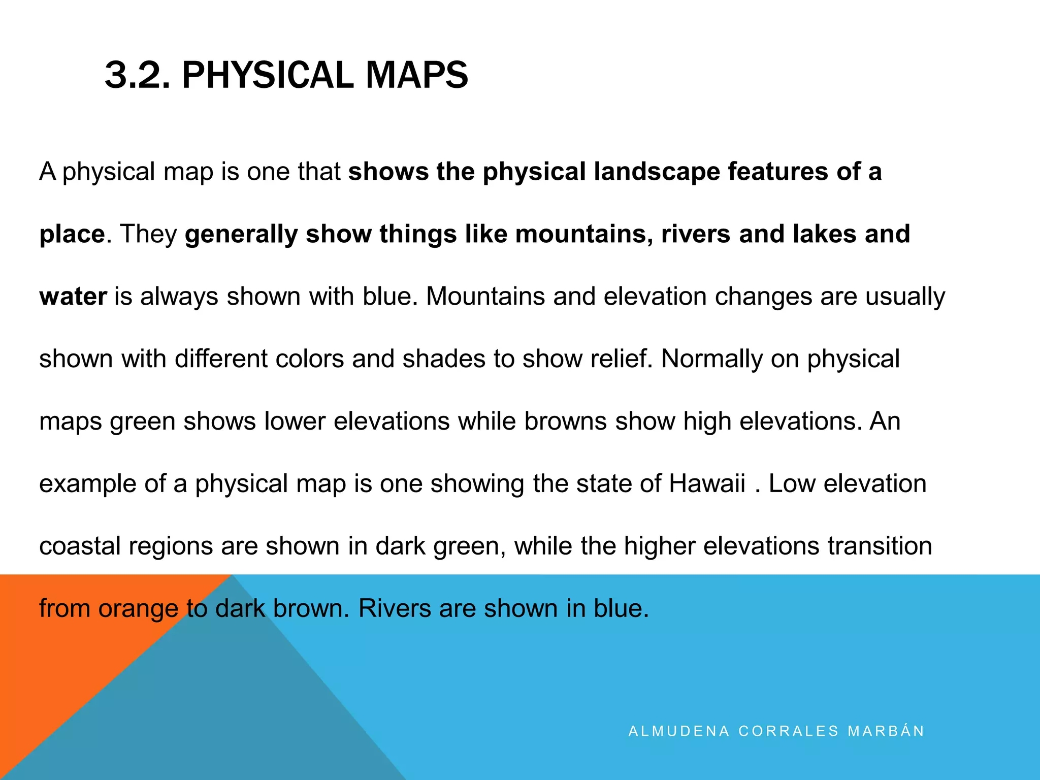 3.2. PHYSICAL MAPS
A L M U D E N A C O R R A L E S M A R B Á N
A physical map is one that shows the physical landscape features of a
place. They generally show things like mountains, rivers and lakes and
water is always shown with blue. Mountains and elevation changes are usually
shown with different colors and shades to show relief. Normally on physical
maps green shows lower elevations while browns show high elevations. An
example of a physical map is one showing the state of Hawaii . Low elevation
coastal regions are shown in dark green, while the higher elevations transition
from orange to dark brown. Rivers are shown in blue.
 