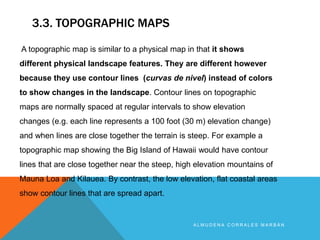 3.3. TOPOGRAPHIC MAPS
A L M U D E N A C O R R A L E S M A R B Á N
A topographic map is similar to a physical map in that it shows
different physical landscape features. They are different however
because they use contour lines (curvas de nivel) instead of colors
to show changes in the landscape. Contour lines on topographic
maps are normally spaced at regular intervals to show elevation
changes (e.g. each line represents a 100 foot (30 m) elevation change)
and when lines are close together the terrain is steep. For example a
topographic map showing the Big Island of Hawaii would have contour
lines that are close together near the steep, high elevation mountains of
Mauna Loa and Kilauea. By contrast, the low elevation, flat coastal areas
show contour lines that are spread apart.
 