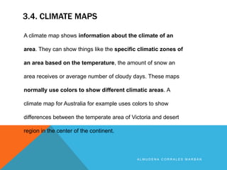 3.4. CLIMATE MAPS
A L M U D E N A C O R R A L E S M A R B Á N
A climate map shows information about the climate of an
area. They can show things like the specific climatic zones of
an area based on the temperature, the amount of snow an
area receives or average number of cloudy days. These maps
normally use colors to show different climatic areas. A
climate map for Australia for example uses colors to show
differences between the temperate area of Victoria and desert
region in the center of the continent.
 