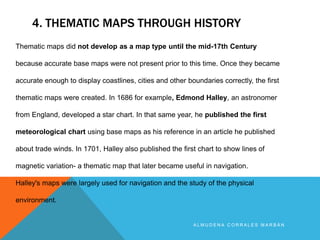 4. THEMATIC MAPS THROUGH HISTORY
A L M U D E N A C O R R A L E S M A R B Á N
Thematic maps did not develop as a map type until the mid-17th Century
because accurate base maps were not present prior to this time. Once they became
accurate enough to display coastlines, cities and other boundaries correctly, the first
thematic maps were created. In 1686 for example, Edmond Halley, an astronomer
from England, developed a star chart. In that same year, he published the first
meteorological chart using base maps as his reference in an article he published
about trade winds. In 1701, Halley also published the first chart to show lines of
magnetic variation- a thematic map that later became useful in navigation.
Halley's maps were largely used for navigation and the study of the physical
environment.
 