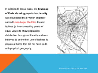 A L M U D E N A C O R R A L E S M A R B Á N
In addition to these maps, the first map
of Paris showing population density
was developed by a French engineer
named Louis-Leger Vauthier. It used
isolines (a line connecting points of
equal value) to show population
distribution throughout the city and was
believed to be the first use of isolines to
display a theme that did not have to do
with physical geography.
 