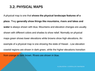 3.2. PHYSICAL MAPS
A L M U D E N A C O R R A L E S M A R B Á N
A physical map is one that shows the physical landscape features of a
place. They generally show things like mountains, rivers and lakes and
water is always shown with blue. Mountains and elevation changes are usually
shown with different colors and shades to show relief. Normally on physical
maps green shows lower elevations while browns show high elevations. An
example of a physical map is one showing the state of Hawaii . Low elevation
coastal regions are shown in dark green, while the higher elevations transition
from orange to dark brown. Rivers are shown in blue.
 