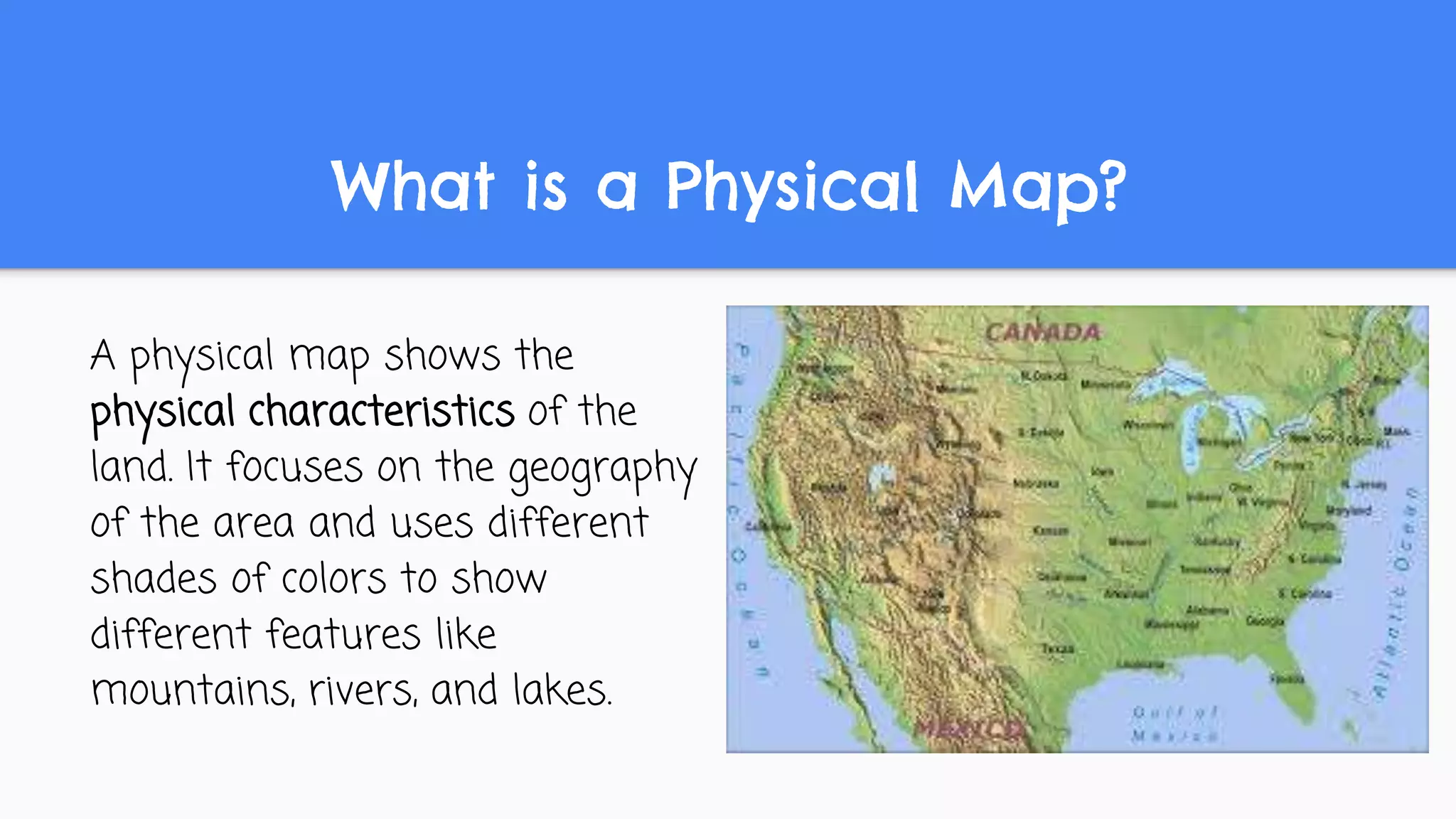 What is a Physical Map?
A physical map shows the
physical characteristics of the
land. It focuses on the geography
of the area and uses different
shades of colors to show
different features like
mountains, rivers, and lakes.