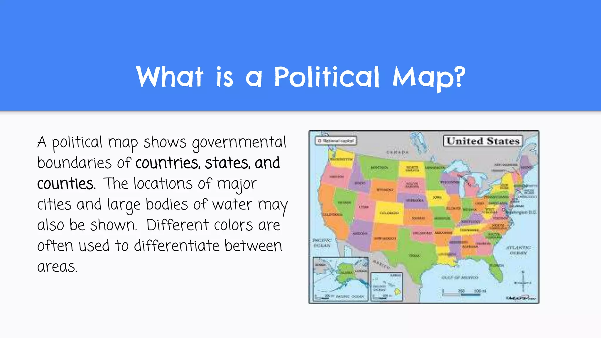 What is a Political Map?
A political map shows governmental
boundaries of countries, states, and
counties. The locations of major
cities and large bodies of water may
also be shown. Different colors are
often used to differentiate between
areas.