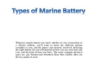 Whatever marine battery you need, whether it’s for a houseboat or
a 30-foot sailboat, you’ll want to know the different options
available to you, and the pluses and minuses involved. Selecting
the right battery for you will depend on how you use your boat, the
cost, and the kind of boat you have. The most common chemical
types are: gel, flooded and Absorbed Glass Mat (AGM). Here are
the key points of each.
 