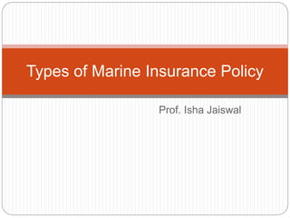 Prof. Isha Jaiswal
Types of Marine Insurance Policy
 