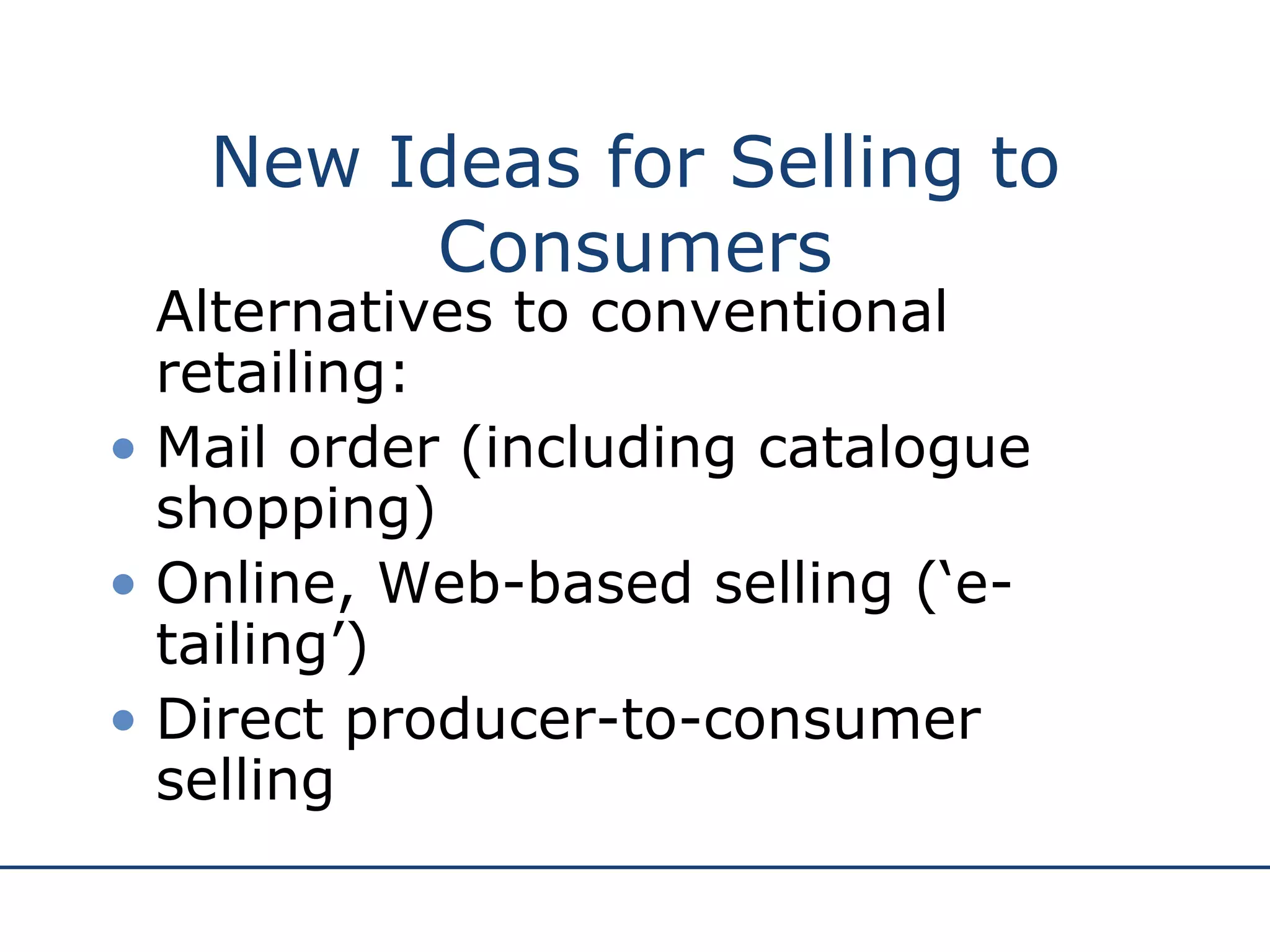 New Ideas for Selling to Consumers Alternatives to conventional retailing: Mail order (including catalogue shopping) Online, Web-based selling (‘e-tailing’) Direct producer-to-consumer selling 
