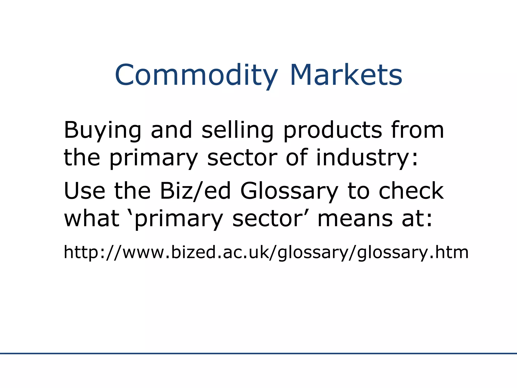 Commodity Markets Buying and selling products from the primary sector of industry: Use the Biz/ed Glossary to check what ‘primary sector’ means at: http://www.bized.ac.uk/glossary/glossary.htm 