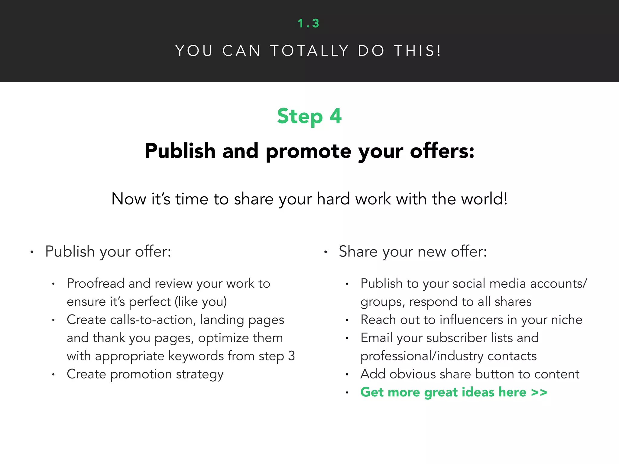 Step 4
Publish and promote your offers:
Now it’s time to share your hard work with the world!
• Publish your offer:
• Proofread and review your work to
ensure it’s perfect (like you)
• Create calls-to-action, landing pages
and thank you pages, optimize them
with appropriate keywords from step 3
• Create promotion strategy
• Share your new offer:
• Publish to your social media accounts/
groups, respond to all shares
• Reach out to influencers in your niche
• Email your subscriber lists and
professional/industry contacts
• Add obvious share button to content
• Get more great ideas here >>
Y O U C A N T O TA L LY D O T H I S !
1 . 3
 